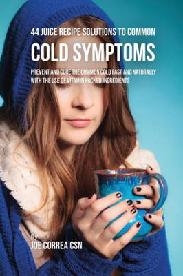 44 Juice Recipe Solutions To Common Cold Symptoms: Prevent And Cure The Common Cold Fast And Naturally With The Use Of Vitamin Packed Ingredients