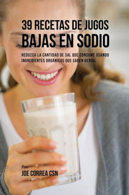 39 Recetas De Jugos Bajas En Sodio: Reduzca La Cantidad De Sal Que Consume Usando Ingredientes Organicos Que Saben Genial (Spanish Edition)