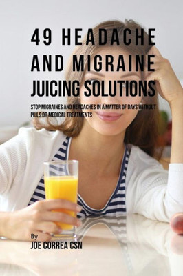 49 Headache And Migraine Juicing Solutions: Stop Migraines And Headaches In A Matter Of Days Without Pills Or Medical Treatments