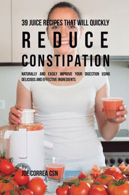 39 Juice Recipes That Will Quickly Reduce Constipation: Naturally And Easily Improve Your Digestion Using Delicious And Effective Ingredients