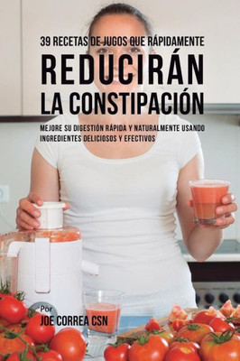 39 Recetas De Jugos Que Rapidamente Reduciran La Constipación: Mejore Su Digestión Rapida Y Naturalmente Usando Ingredientes Deliciosos Y Efectivos (Spanish Edition)