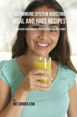 100 Immune System Boosting Meal And Juice Recipes: Strengthen Your Immune System Using Natural Foods