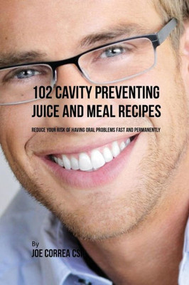102 Cavity Preventing Juice And Meal Recipes: Reduce Your Risk Of Having Oral Problems Fast And Permanently