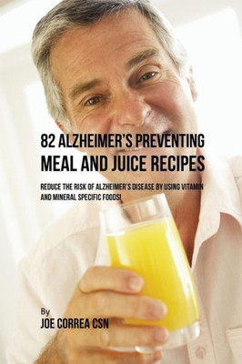 82 Alzheimer's Preventing Meal And Juice Recipes: Reduce The Risk Of Alzheimer's Disease By Using Vitamin And Mineral Specific Foods!