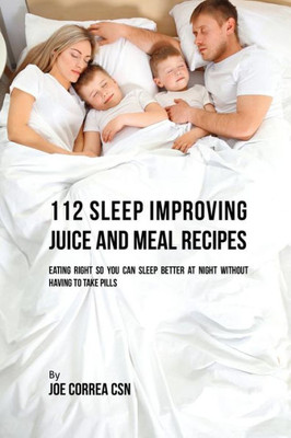 112 Sleep Improving Juice And Meal Recipes: Eating Right So You Can Sleep Better At Night Without Having To Take Pills