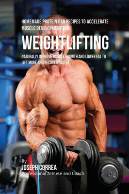 Homemade Protein Bar Recipes To Accelerate Muscle Development For Weightlifting: Naturally Improve Muscle Growth And Lower Fat To Lift More And Recover Faster
