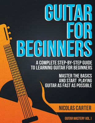 Guitar For Beginners: A Complete Step-By-Step Guide To Learning Guitar For Beginners, Master The Basics And Start Playing Guitar As Fast As Possible (Guitar Mastery)