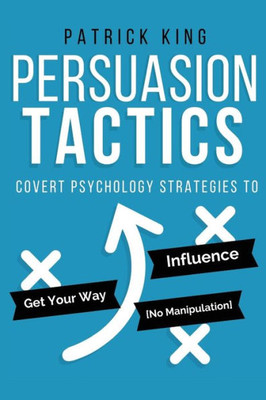 Persuasion Tactics: Covert Psychology Strategies To Influence, Persuade, & Get Y