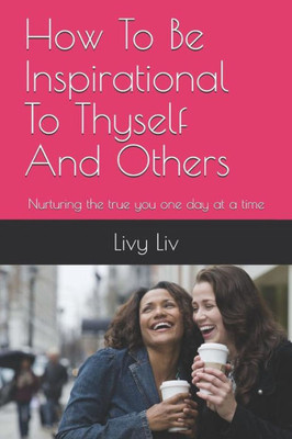 How To Be Inspirational To Thyself And Others: Nurturing The True You One Day At A Time