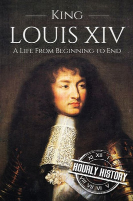 King Louis Xiv: A Life From Beginning To End (Biographies Of French Royalty)