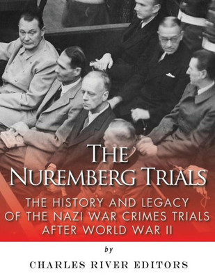 The Nuremberg Trials: The History And Legacy Of The Nazi War Crimes Trials After World War Ii