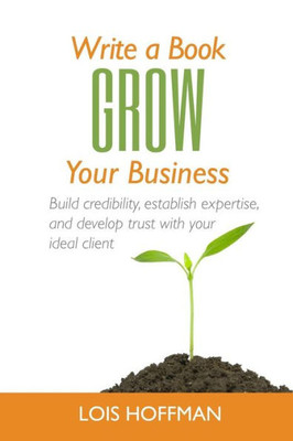 Write A Book Grow Your Business: Build Credibility, Establish Expertise, And Develop Trust With Your Ideal Client
