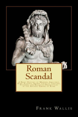 Roman Scandal: A Brief History Of Murder, Adultery, Rape, Slavery, Animal Cruelty, Torture, Plunder, And Religious Persecution In The Ancient Empire Of Rome