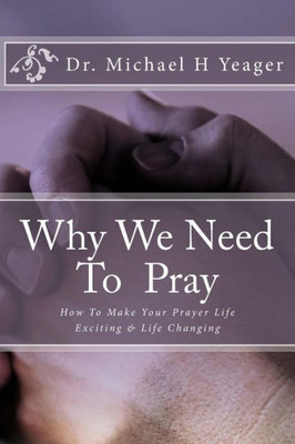 Why We Need To Pray: How To Make Your Prayer Life Exciting & Life Changing