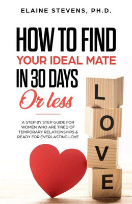 How To Find Your Ideal Mate In 30 Days Or Less: A Step-By-Step Guide For Women Who Are Tired Of Temporary Relationships & Ready For Everlasting Love!!!