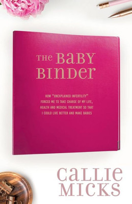 The Baby Binder: How "Unexplained Infertility" Forced Me To Take Charge Of My Life, Health And Medical Treatment So That I Could Live Better And Make Babies