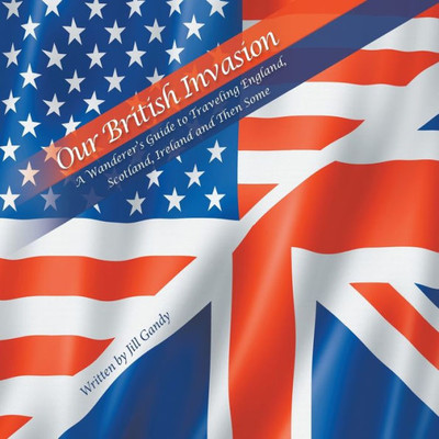 Our British Invasion: A Wanderer's Guide To Traveling England, Scotland, Ireland And Then Some