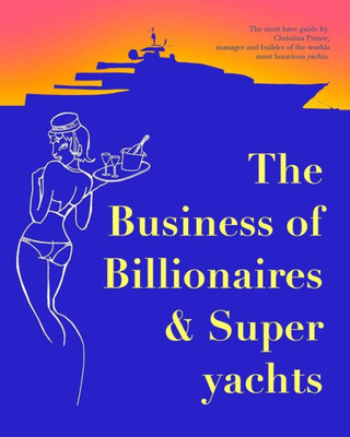 The Business Of Billionaires & Superyachts: The Survival Guide To Living The Glamorous Champagne Life.