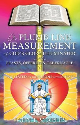 A Plumb Line Measurement Of God's Glory Illuminated In The Feasts, Offerings, Tabernacle: Is He Seated On The Throne Of Your Heart