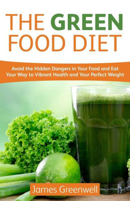 The Green Food Diet: Avoid The Hidden Dangers In Your Food And Eat Your Way To Vibrant Health And Your Perfect Weight