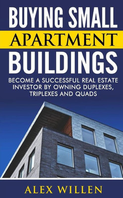 Buying Small Apartment Buildings: Become A Successful Real Estate Investor By Owning Duplexes, Triplexes And Quads