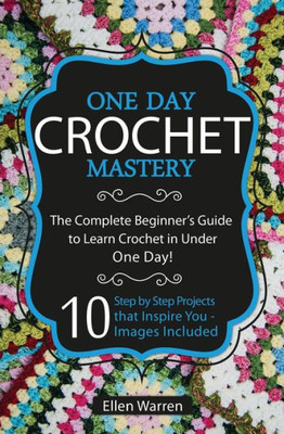 Crochet: One Day Crochet Mastery: The Complete Beginner's Guide To Learn Crochet In Under 1 Day! - 10 Step By Step Projects That Inspire You - Images Included (Crafts For Everybody)