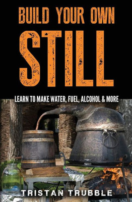 Build Your Own Still: Learn To Make Water, Fuel, Alcohol And More