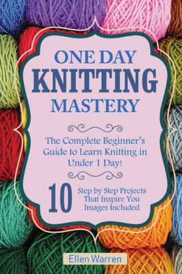 Knitting: One Day Knitting Mastery: The Complete Beginner's Guide To Learn Knitting In Under 1 Day! - 10 Step By Step Projects That Inspire You With ... Textile Crafts) (Crafts For Everybody)