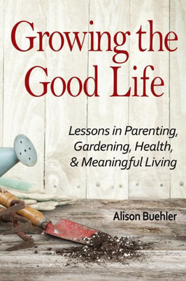 Growing The Good Life: Lessons In Parenting, Gardening, Health, And Meaningful Living