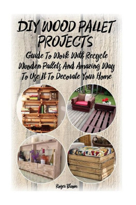 Diy Wood Pallet Projects: Guide To Work With Recycled Wooden Pallets And Amazing Way To Use It To Decorate Your Home: (Household Hacks, Diy Projects, ... Things, Recycled Crafts, Recycle Reuse Renew)