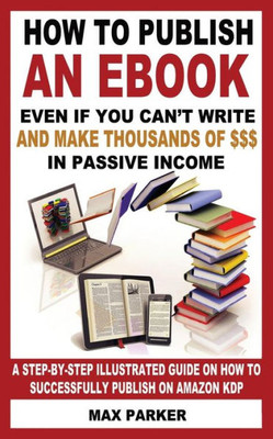 How To Publish An Ebook Even If You Can'T Write: And Make Thousands Of Dollars In Passive Income: A Step-By-Step Illustrated Guide On How To Successfully Publish On Amazon Kdp