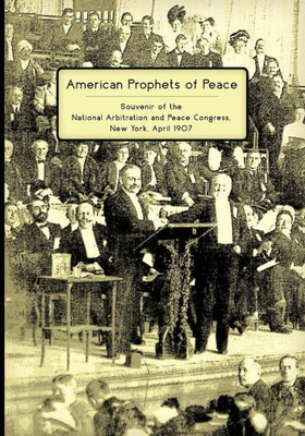 American Prophets Of Peace: Souvenir Of The National Arbitration And Peace Congress, New York, April 1907