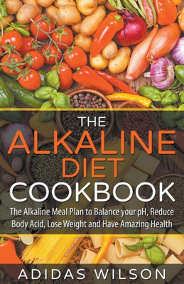 The Alkaline Diet Cookbook: The Alkaline Meal Plan To Balance Your Ph, Reduce Body Acid, Lose Weight And Have Amazing Health