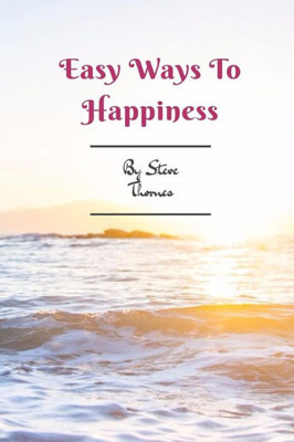 Easy Ways To Happiness: A Simple Guidebook To Creating Happiness In Your Life