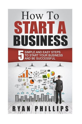 How To Start A Business: 5 Simple And Easy Steps To Start Your Business And Be S (Start Your Own Business And Work For Yourself In 27 Days Or Less)