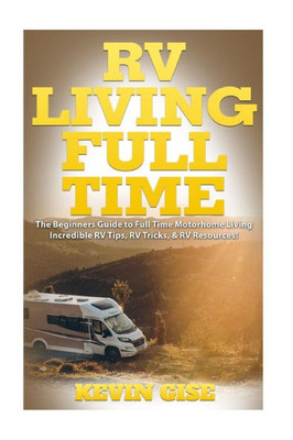 Rv Living Full Time: The Beginner's Guide To Full Time Motorhome Living - Incredible Rv Tips, Rv Tricks, & Rv Resources!