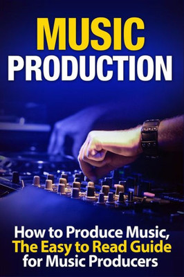 Music Production How To Produce Music, The Easy To Read Guide For Music Producers (Music Business, Electronic Dance Music, Edm, Producing Music)