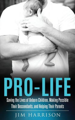 Pro-Life: Saving The Lives Of Unborn Children, Making Possible Their Descendants, And Helping Their Parents