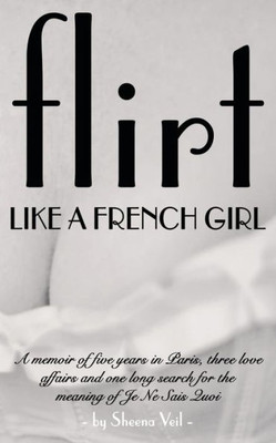 Flirt Like A French Girl: 5 Years In Paris, 3 Love Affairs, 1 Search For The Meaning Of Je Ne Sais Quoi