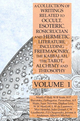 A Collection Of Writings Related To Occult, Esoteric, Rosicrucian And Hermetic Literature, Including Freemasonry, The Kabbalah, The Tarot, Alchemy And Theosophy Volume 1