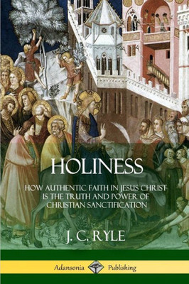 Holiness: How Authentic Faith In Jesus Christ Is The Truth And Power Of Christian Sanctification