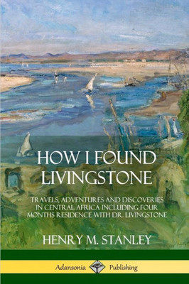 How I Found Livingstone: Travels, Adventures And Discoveries In Central Africa Including Four Months Residence With Dr. Livingstone