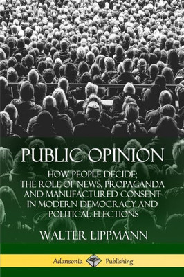 Public Opinion: How People Decide; The Role Of News, Propaganda And Manufactured Consent In Modern Democracy And Political Elections