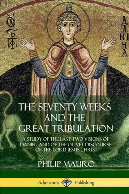 The Seventy Weeks And The Great Tribulation: A Study Of The Last Two Visions Of Daniel, And Of The Olivet Discourse Of The Lord Jesus Christ