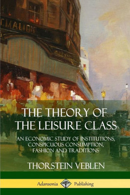 The Theory Of The Leisure Class: An Economic Study Of Institutions, Conspicuous Consumption, Fashion And Traditions