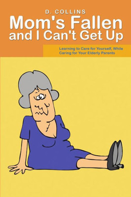 Mom's Fallen And I Can'T Get Up: Learning To Care For Yourself, While Caring For Your Elderly Parents