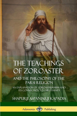 The Teachings Of Zoroaster And The Philosophy Of The Parsi Religion: An Explanation Of Zoroastrianism And Its Connection To Christianity