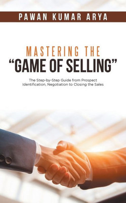 Mastering The Game Of Selling: The Step-By-Step Guide From Prospect Identification, Negotiation To Closing The Sales