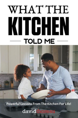 What The Kitchen Told Me: Powerful Lessons From The Kitchen For Life!
