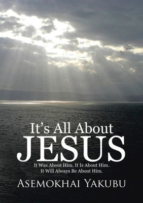 It's All About Jesus: It Was About Him. It Is About Him. It Will Always Be About Him.